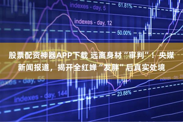 股票配资神器APP下载 远离身材“审判”！央媒新闻报道，揭开全红婵“发胖”后真实处境