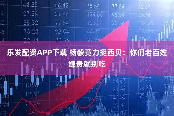 乐发配资APP下载 杨毅竟力挺西贝：你们老百姓嫌贵就别吃