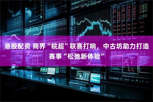 港股配资 商界“皖超”联赛打响，中古坊助力打造赛事“松弛新体验”