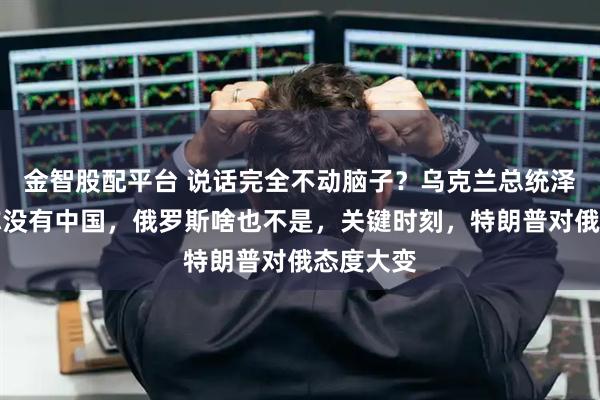 金智股配平台 说话完全不动脑子？乌克兰总统泽连斯基称没有中国，俄罗斯啥也不是，关键时刻，特朗普对俄态度大变