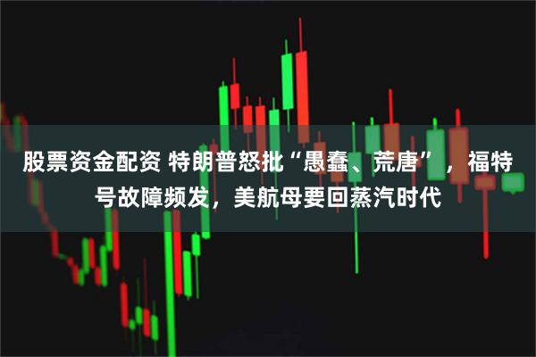 股票资金配资 特朗普怒批“愚蠢、荒唐” ，福特号故障频发，美航母要回蒸汽时代