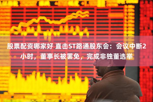 股票配资哪家好 直击ST路通股东会：会议中断2小时，董事长被罢免，完成非独董选举