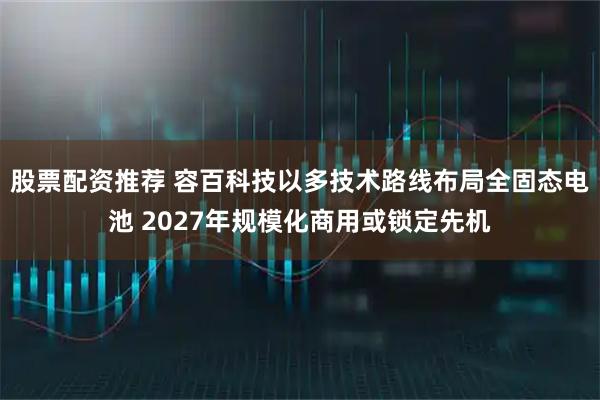 股票配资推荐 容百科技以多技术路线布局全固态电池 2027年规模化商用或锁定先机