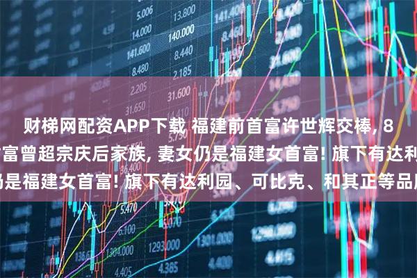 财梯网配资APP下载 福建前首富许世辉交棒, 80后女儿上位! 其家族财富曾超宗庆后家族, 妻女仍是福建女首富! 旗下有达利园、可比克、和其正等品牌