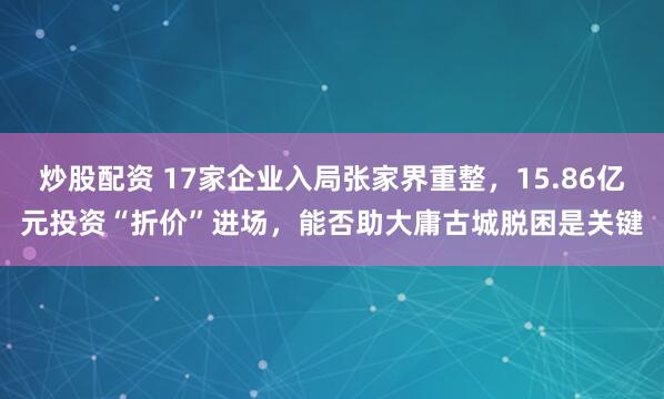 炒股配资 17家企业入局张家界重整，15.86亿元投资“折价”进场，能否助大庸古城脱困是关键