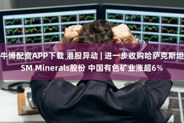牛博配资APP下载 港股异动 | 进一步收购哈萨克斯坦SM Minerals股份 中国有色矿业涨超6%