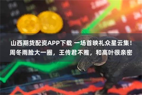 山西期货配资APP下载 一场首映礼众星云集！周冬雨脸大一圈，王传君不雅，和高叶很亲密