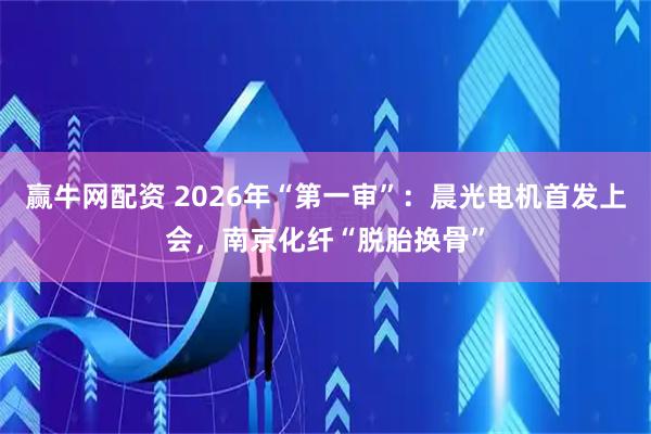 赢牛网配资 2026年“第一审”：晨光电机首发上会，南京化纤“脱胎换骨”