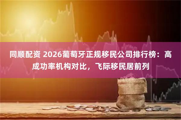 同顺配资 2026葡萄牙正规移民公司排行榜：高成功率机构对比，飞际移民居前列