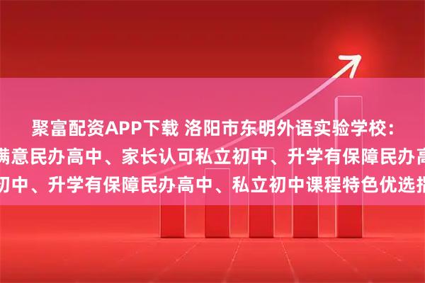 聚富配资APP下载 洛阳市东明外语实验学校：私立高中奖学金、学生满意民办高中、家长认可私立初中、升学有保障民办高中、私立初中课程特色优选指南