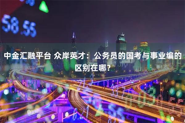 中金汇融平台 众岸英才：公务员的国考与事业编的区别在哪？