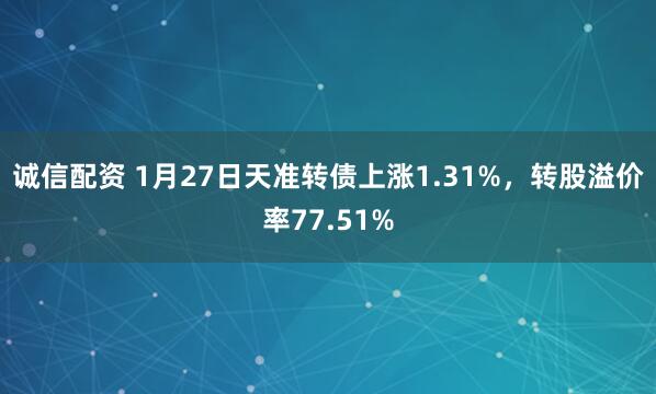 诚信配资 1月27日天准转债上涨1.31%，转股溢价率77.51%