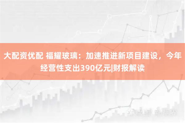 大配资优配 福耀玻璃：加速推进新项目建设，今年经营性支出390亿元|财报解读