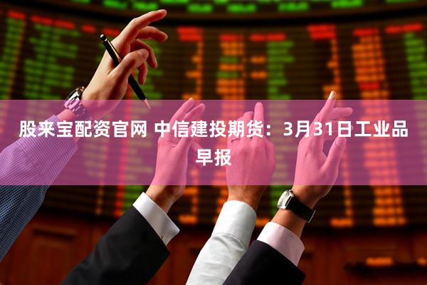 股来宝配资官网 中信建投期货：3月31日工业品早报