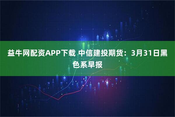 益牛网配资APP下载 中信建投期货：3月31日黑色系早报