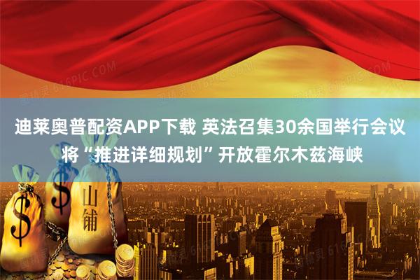 迪莱奥普配资APP下载 英法召集30余国举行会议 将“推进详细规划”开放霍尔木兹海峡