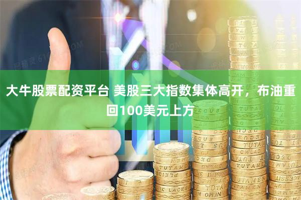 大牛股票配资平台 美股三大指数集体高开，布油重回100美元上方