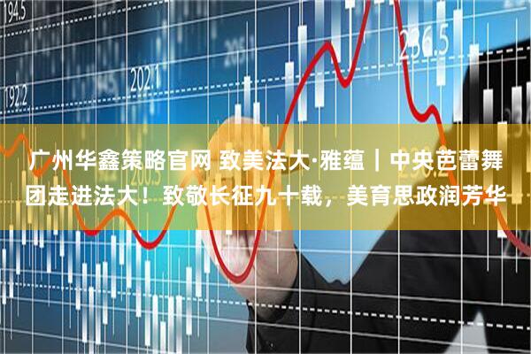 广州华鑫策略官网 致美法大·雅蕴｜中央芭蕾舞团走进法大！致敬长征九十载，美育思政润芳华