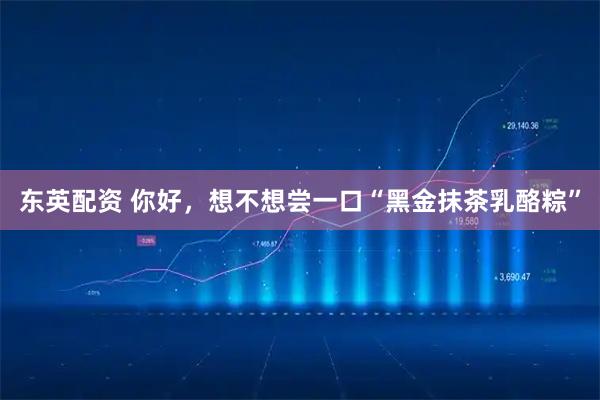 东英配资 你好，想不想尝一口“黑金抹茶乳酪粽”