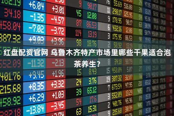 红盘配资官网 乌鲁木齐特产市场里哪些干果适合泡茶养生？