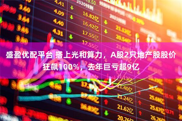 盛盈优配平台 搭上光和算力，A股2只地产股股价狂飙100%，去年巨亏超9亿