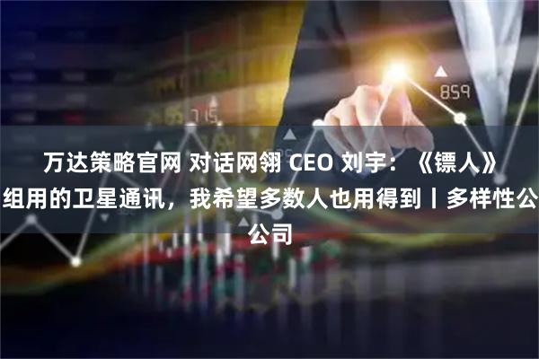 万达策略官网 对话网翎 CEO 刘宇:《镖人》剧组用的卫星通讯,我希望多数人也用得到丨多样性公司