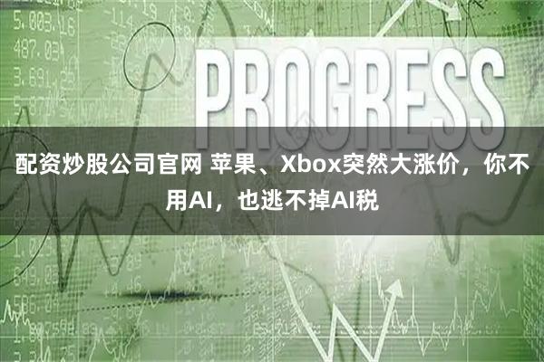 配资炒股公司官网 苹果、Xbox突然大涨价,你不用AI,也逃不掉AI税