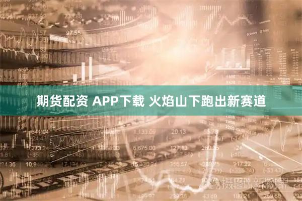 期货配资 APP下载 火焰山下跑出新赛道